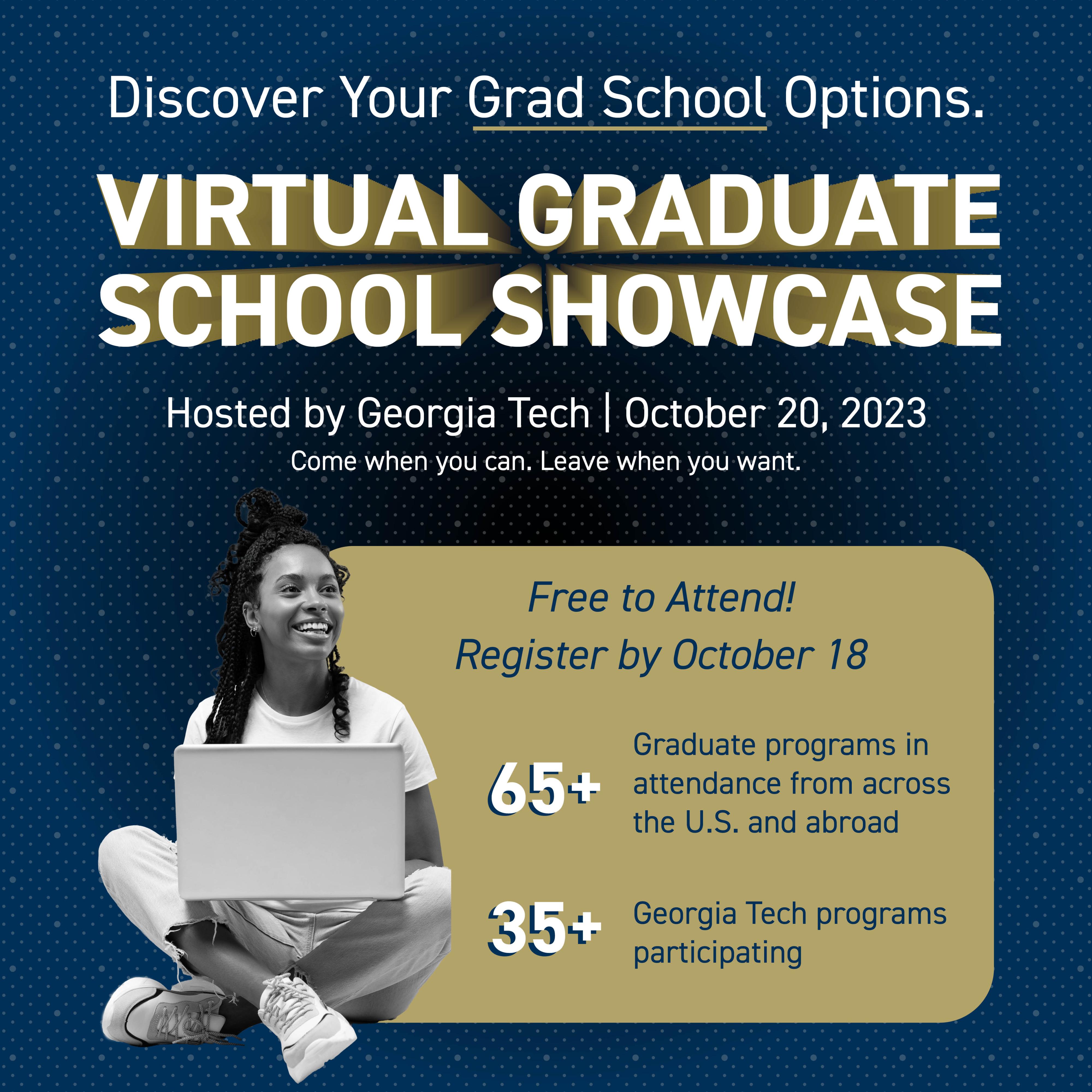Discover your grad school options at the Virtual Graduate School Showcase, hosted by Georgia Tech, on October 20. It is free to attend and the format is flexible so you can some when can and leave when you want. 65+ graduate programs from across the U.S. and abroad participating, plus 35+ Georgia Tech programs